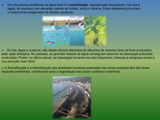  Um dos graves problemas da água doce é a eutrofização, causada pelo lançamento, nos rios e
lagos, de resíduos com elevados valores de fosfato, azoto e nitratos. Estes elementos provocam
o crescimento exagerados de plantas aquáticas
 Os rios, lagos e oceanos, são desde sempre depósitos de efluentes de variados tipos de lixos produzidos
pela ação antrópica. No passado, as grandes massas de água conseguiam absorver as descargas poluentes
produzidas. Porém, no último século, as descargas tornaram-se mais frequentes, intensas e perigosas sendo a
sua remoção mais difícil
 A diversificação e a intensificação das atividades humanas praticadas nas zonas costeiras têm tido fortes
impactes ambientais, contribuindo para a degradação das zonas costeiras e marinhas
 