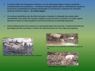  O intenso tráfico de transportes marítimos, as suas descargas ilegais e alguns acidentes –
nomeadamente com petroleiros – constituem ameaças graves para os ecossistemas aquáticos.
As enormes quantidades de petróleo derramadas no mar flutuam e alastram-se, formando
extensas manchas negras – as marés negras
 Os resíduos petrolíferos são de difícil remoção e impedem a utilização das praias pelos
veraneantes. Para além dos impactos negativos que provocam no turismo, as marés negras
destroem a fauna e a flora aquática e provocam prejuízos na atividade pesqueira.
 Outro problema grave dos oceanos é a sobreexploração dos recursos. O desenvolvimento da
tecnologia permitiu aumentar o número de capturas pondo em risco algumas espécies.
Derrame de crude do “Prestige” (costa da Galiza, Espanha)
Os efluentes e lixos degradam a qualidade da água dos
rios
Praia interdita a veraneantes
 