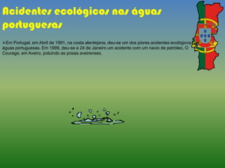 Em Portugal, em Abril de 1991, na costa alentejana, deu-se um dos piores acidentes ecológicos nas
águas portuguesas. Em 1999, deu-se a 24 de Janeiro um acidente com um navio de petróleo, O
Courage, em Aveiro, poluindo as praias aveirenses.
Acidentes ecológicos nas águas
portuguesas
 