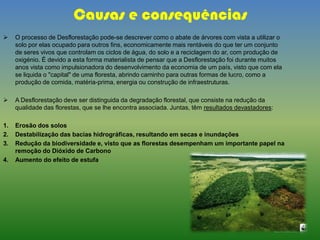 Causas e consequências
 O processo de Desflorestação pode-se descrever como o abate de árvores com vista a utilizar o
solo por elas ocupado para outros fins, economicamente mais rentáveis do que ter um conjunto
de seres vivos que controlam os ciclos de água, do solo e a reciclagem do ar, com produção de
oxigénio. É devido a esta forma materialista de pensar que a Desflorestação foi durante muitos
anos vista como impulsionadora do desenvolvimento da economia de um país, visto que com ela
se liquida o "capital" de uma floresta, abrindo caminho para outras formas de lucro, como a
produção de comida, matéria-prima, energia ou construção de infraestruturas.
 A Desflorestação deve ser distinguida da degradação florestal, que consiste na redução da
qualidade das florestas, que se lhe encontra associada. Juntas, têm resultados devastadores:
1. Erosão dos solos
2. Destabilização das bacias hidrográficas, resultando em secas e inundações
3. Redução da biodiversidade e, visto que as florestas desempenham um importante papel na
remoção do Dióxido de Carbono
4. Aumento do efeito de estufa
 