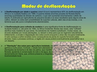 Modos de desflorestação
 A Desflorestação por abate e queima (slash & burn) representava 45% da desflorestação em
África e no sudeste Asiático em 1980. A queima destas enormes porções de floresta liberta
enormes quantidades de dióxido de carbono, o que vem aumentar enormemente o efeito de
estufa. É praticada por agricultores de pequena escala e os seus resultados após alguns anos de
cultivo, deixam os solos sem possibilidade de suportar culturas, além das ervas bravias, e os
terrenos que são pura e simplesmente abandonados.
 A Desflorestação para colheita de madeira é uma significativa fonte de desflorestação no
Sudeste Asiático e, até perto de 1990, na África Ocidental. Muitas das vezes, esta "colheita"
danifica mais madeira do que extrai. Os extratores de madeira substituem, muitas vezes, as
árvores abatidas por novas plantações, ou deixam a área para que se regenere naturalmente.
Infelizmente, a erosão e degradação dos solos ocorre enquanto a área não recupera totalmente.
O solo começa a sofrer erosões como consequência da perda do suporte fornecido pelas
árvores. Caso o processo continue, a região em causa poderá eventualmente assemelhar-se a
um deserto.
 A "libertação" dos solos para agricultura instalada, em solos inférteis, resulta apenas em
ganhos a curto prazo. Contudo, o abate bem planeado tem produzido lucros sustentáveis, como
plantações da borracha e de óleo de palma, que mantêm uma estrutura semelhante à de uma
floresta, ajudando à conservação do solo e da água, da qual é exemplo a plantação de árvores-
da-borracha em Gana, que, embora preserve a integridade do solo, reduz inevitavelmente a
biodiversidade local.
 