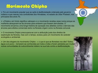 Movimento Chipko
 Foi um movimento popular que se opôs à desflorestação ordenada pelo governo
indiano e que nasceu nos contrafortes dos Himalaias, no estado de Uttar Pradesh, nos
princípios dos anos 70.
 «Chipko» em hindu significa «abraçar» e o movimento recebeu esse nome porque as
mulheres abraçavam-se às árvores para evitarem que fossem derrubadas. O
movimento encarnou uma longa história de oposição dos aldeões contra o derrube das
árvores para efeitos comerciais tanto na floresta virgem como na floresta comunal.
 O movimento Chipko preocupara-se com a atribuição justa dos direitos de
exploração da floresta, mas com o tempo, evoluiu para um movimento de carácter
ecologista e ambiental.
 Um dos slogans do movimento Chipko - « o que é que as florestas nos dão? Solos,
água e ar puro» - tornaram-se conhecidas por toda a índia e foram adotados por muitas
outras comunidades do subcontinente indiano na sua luta contra a desflorestação.
 