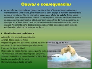 Causas e consequências
 A atmosfera é composta por gases que têm sobre a Terra o mesmo efeito que o
vidro tem sobre uma estufa, pois evitam que o calor escape e mantêm a temperatura
amena e constante. São os chamados gases com efeito de estufa. Estes gases
contribuem para a temperatura manter a Terra quente. Parte da radiação solar vinda
do espaço entra na atmosfera até chocar com a superfície da Terra, aquecendo-a.
Ao aquecer, a Terra liberta calor na forma de raios infravermelhos de volta para o
espaço. No entanto parte destes raios são absorvidos pelos gases com efeito de
estufa e são refletidos de volta para a Terra.
 O efeito de estufa pode levar a:
-Alteração nos níveis de precipitação
-Avanço das zonas desérticas
-Degelo dos glaciares que leva à subida do nível medio das águas do mar
-Aumento do numero de doenças infecciosas
-Escassez de água potável
-Destruição de ecossistemas e consequente extinção de espécies
- Aumento das tempestades tropicais (furacões)
-Submersão de ilhas e zonas devido à subida das águas do mar
-Mudanças na direção do vento
-Diminuição da produção agrícola
 