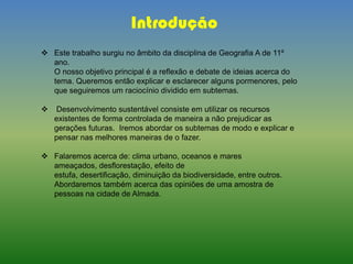 Introdução
 Este trabalho surgiu no âmbito da disciplina de Geografia A de 11º
ano.
O nosso objetivo principal é a reflexão e debate de ideias acerca do
tema. Queremos então explicar e esclarecer alguns pormenores, pelo
que seguiremos um raciocínio dividido em subtemas.
 Desenvolvimento sustentável consiste em utilizar os recursos
existentes de forma controlada de maneira a não prejudicar as
gerações futuras. Iremos abordar os subtemas de modo e explicar e
pensar nas melhores maneiras de o fazer.
 Falaremos acerca de: clima urbano, oceanos e mares
ameaçados, desflorestação, efeito de
estufa, desertificação, diminuição da biodiversidade, entre outros.
Abordaremos também acerca das opiniões de uma amostra de
pessoas na cidade de Almada.
 