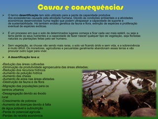 Causas e consequências
 O termo desertificação tem sido utilizado para a perda da capacidade produtiva
dos ecossistemas causada pela atividade humana. Devido às condições ambientais e a atividades
económicas desenvolvidas numa região que podem ultrapassar a capacidade de suporte e
de sustentabilidade. Há também erosão genética da fauna e flora, extinção de espécies e proliferação
eventual de espécies exóticas.
 É um processo em que o solo de determinados lugares começa a ficar cada vez mais estéril, ou seja a
terra perde os seus nutrientes e a capacidade de fazer nascer qualquer tipo de vegetação, seja florestas
naturais ou plantações feitas pelo ser humano.
 Sem vegetação, as chuvas vão sendo mais raras, o solo vai ficando árido e sem vida, e a sobrevivência
é muito difícil. Os moradores, agricultores e pecuaristas geralmente abandonam essas terras e vão
procurar outro lugar para viver.
 A desertificação leva a:
-Redução das áreas cultivadas
-Diminuição da produtividade agropecuária das áreas afetadas;
-Redução dos recursos hídricos
-Aumento da poluição hídrica
-Aumento das cheias
-Aumento de areia nas áreas afetadas
-Destruição da fauna e da flora
-Migração das populações para os
centros urbanos
-Desagregação devido ao êxodo
rural
-Crescimento de pobreza
-Aumento de doenças devido à falta
de água potável e subnutrição
-Perda do potencial agrícola
-Perdas de receita económica
 