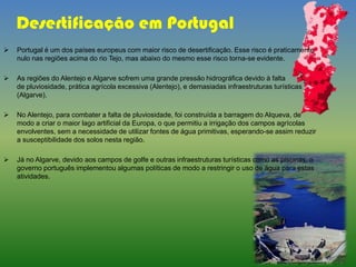 Desertificação em Portugal
 Portugal é um dos países europeus com maior risco de desertificação. Esse risco é praticamente
nulo nas regiões acima do rio Tejo, mas abaixo do mesmo esse risco torna-se evidente.
 As regiões do Alentejo e Algarve sofrem uma grande pressão hidrográfica devido à falta
de pluviosidade, prática agrícola excessiva (Alentejo), e demasiadas infraestruturas turísticas
(Algarve).
 No Alentejo, para combater a falta de pluviosidade, foi construída a barragem do Alqueva, de
modo a criar o maior lago artificial da Europa, o que permitiu a irrigação dos campos agrícolas
envolventes, sem a necessidade de utilizar fontes de água primitivas, esperando-se assim reduzir
a susceptibilidade dos solos nesta região.
 Já no Algarve, devido aos campos de golfe e outras infraestruturas turísticas como as piscinas, o
governo português implementou algumas políticas de modo a restringir o uso de água para estas
atividades.
 
