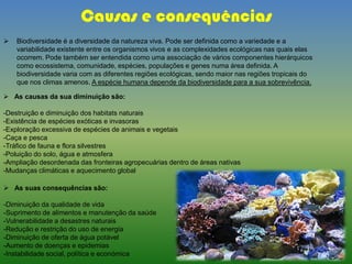 Causas e consequências
 Biodiversidade é a diversidade da natureza viva. Pode ser definida como a variedade e a
variabilidade existente entre os organismos vivos e as complexidades ecológicas nas quais elas
ocorrem. Pode também ser entendida como uma associação de vários componentes hierárquicos
como ecossistema, comunidade, espécies, populações e genes numa área definida. A
biodiversidade varia com as diferentes regiões ecológicas, sendo maior nas regiões tropicais do
que nos climas amenos. A espécie humana depende da biodiversidade para a sua sobrevivência.
 As causas da sua diminuição são:
-Destruição e diminuição dos habitats naturais
-Existência de espécies exóticas e invasoras
-Exploração excessiva de espécies de animais e vegetais
-Caça e pesca
-Tráfico de fauna e flora silvestres
-Poluição do solo, água e atmosfera
-Ampliação desordenada das fronteiras agropecuárias dentro de áreas nativas
-Mudanças climáticas e aquecimento global
 As suas consequências são:
-Diminuição da qualidade de vida
-Suprimento de alimentos e manutenção da saúde
-Vulnerabilidade a desastres naturais
-Redução e restrição do uso de energia
-Diminuição de oferta de água potável
-Aumento de doenças e epidemias
-Instabilidade social, política e económica
 