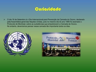 Curiosidade
 O dia 16 de Setembro é o Dia Internacional para Prevenção da Camada do Ozono, declarado
pela Assembleia-geral das Nações Unidas, pois no mesmo dia do ano 1995 foi assinado o
Protocolo de Montreal, sobre as substâncias que empobrecem a Camada de Ozono.
No entanto, deveríamos pensar nessa camada tão importante todos os dias.
 