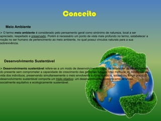 Conceito
 O termo meio ambiente é considerado pelo pensamento geral como sinónimo de natureza, local a ser
apreciado, respeitado e preservado. Porém é necessário um ponto de vista mais profundo no termo, estabelecer a
noção no ser humano de pertencimento ao meio ambiente, no qual possui vínculos naturais para a sua
sobrevivência.
Desenvolvimento Sustentável
 Desenvolvimento sustentável refere-se a um modo de desenvolvimento capaz de responder às necessidades
do presente sem comprometer a capacidade de crescimento das gerações futuras. Visa melhorar as condições de
vida dos indivíduos, preservando simultaneamente o meio envolvente a curto, médio e, sobretudo, longo prazo. O
desenvolvimento sustentável comporta um triplo objetivo: um desenvolvimento economicamente eficaz,
socialmente equitativo e ecologicamente sustentável.
Meio Ambiente
 
