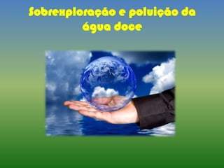 Sobrexploração e poluição da
água doce
 