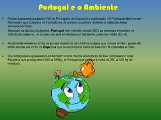Portugal e o Ambiente
 Foram apresentados pelos INE de Portugal e de Espanha a publicação «A Península Ibérica em
Números» que compara os indicadores de ambos os países relativos a variadas áreas
socioeconómicas.
Segundo os dados divulgados, Portugal tem mantido desde 2003 as mesmas emissões de
dióxido de carbono, na ordem das seis toneladas por habitante, perto da média da UE.
 Atualmente insere-se entre os países membros da União Europeia que menos emitem gases de
efeito estufa, ao invés de Espanha que se encontra a meio da lista com 8 toneladas e meia.
 Os portugueses apresentam-se também como menos produtores de lixo comparando com
Espanha que produz entre 500 a 650kg, e Portugal que produz à volta de 250 a 500 kg de
resíduos.
 