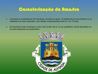 Caracterização da Amostra
 A amostra é constituída por 20 indivíduos, de entre os quais, 16 pertencem ao sexo feminino e os
restantes 4 ao sexo masculino, com idades compreendidas entre os 13 e 73 anos.
 Os individuos foram inquiridos no seu meio social, isto é, no seu quotidiano, sendo abordados na
rua para responder ao questionário.
 