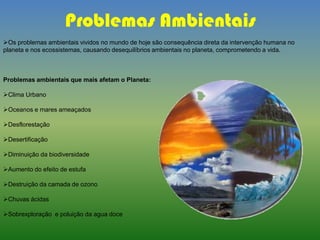 Problemas Ambientais
Os problemas ambientais vividos no mundo de hoje são consequência direta da intervenção humana no
planeta e nos ecossistemas, causando desequilíbrios ambientais no planeta, comprometendo a vida.
Problemas ambientais que mais afetam o Planeta:
Clima Urbano
Oceanos e mares ameaçados
Desflorestação
Desertificação
Diminuição da biodiversidade
Aumento do efeito de estufa
Destruição da camada de ozono
Chuvas ácidas
Sobrexploração e poluição da agua doce
 
