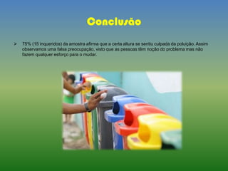 Conclusão
 75% (15 inqueridos) da amostra afirma que a certa altura se sentiu culpada da poluição. Assim
observamos uma falsa preocupação, visto que as pessoas têm noção do problema mas não
fazem qualquer esforço para o mudar.
 