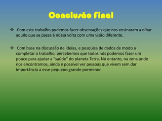 Conclusão Final
 Com este trabalho pudemos fazer observações que nos ensinaram a olhar
aquilo que se passa à nossa volta com uma visão diferente.
 Com base na discussão de ideias, e pesquisa de dados de modo a
completar o trabalho, percebemos que todos nós podemos fazer um
pouco para ajudar a “saúde” do planeta Terra. No entanto, na zona onde
nos encontramos, ainda é possível ver pessoas que vivem sem dar
importância a esse pequeno grande pormenor.
 