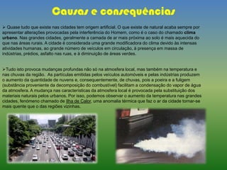  Quase tudo que existe nas cidades tem origem artificial. O que existe de natural acaba sempre por
apresentar alterações provocadas pela interferência do Homem, como é o caso do chamado clima
urbano. Nas grandes cidades, geralmente a camada de ar mais próxima ao solo é mais aquecida do
que nas áreas rurais. A cidade é considerada uma grande modificadora do clima devido às intensas
atividades humanas, ao grande número de veículos em circulação, à presença em massa de
indústrias, prédios, asfalto nas ruas, e à diminuição de áreas verdes.
Tudo isto provoca mudanças profundas não só na atmosfera local, mas também na temperatura e
nas chuvas da região. As partículas emitidas pelos veículos automóveis e pelas indústrias produzem
o aumento da quantidade de nuvens e, consequentemente, de chuvas, pois a poeira e a fuligem
(substância proveniente da decomposição do combustível) facilitam a condensação do vapor de água
da atmosfera. A mudança nas características da atmosfera local é provocada pela substituição dos
materiais naturais pelos urbanos. Por isso, podemos observar o aumento da temperatura nas grandes
cidades, fenómeno chamado de Ilha de Calor, uma anomalia térmica que faz o ar da cidade tornar-se
mais quente que o das regiões vizinhas.
Causas e consequências
 