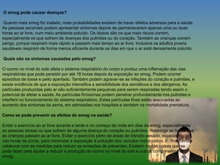 O smog pode causar doenças?
Quanto mais smog for inalado, mais probabilidades existem de haver efeitos adversos para a saúde.
As pessoas sensíveis podem apresentar sintomas depois de permanecerem apenas uma ou duas
horas ao ar livre, num meio ambiente poluído. Os idosos são os que mais riscos correm,
especialmente os que sofrem de doenças dos pulmões ou do coração. Também as crianças correm
perigo, porque respiram mais rápido e passam mais tempo ao ar livre. Inclusive os adultos jovens
saudáveis respiram de forma menos eficiente durante os dias em que o ar está densamente poluído.
Quais são os sintomas causados pelo smog?
O ozono no nível do solo afeta o sistema respiratório do corpo e produz uma inflamação das vias
respiratórias que pode persistir por até 18 horas depois da exposição ao smog. Podem ocorrer
episódios de tosse e peito apertado. Também podem agravar-se as infeções do coração e pulmões, e
existe evidência de que a exposição intensifica a sensibilidade dos asmáticos e dos alérgenos. As
partículas produzidas pelo ar são suficientemente pequenas para serem respiradas tendo assim o
potencial de afetar a saúde. As partículas finíssimas podem penetrar profundamente nos pulmões e
interferir no funcionamento do sistema respiratório. Estas partículas finas estão associadas ao
aumento dos sintomas da asma, em admissões nos hospitais e também na mortalidade prematura.
Como se pode prevenir os efeitos do smog na saúde?
Evitar o exercício ao ar livre durante a tarde e no começo da noite em dias de smog, especialmente
as pessoas idosas ou que sofrem de alguma doença do coração ou pulmões. Restringir as horas que
as crianças passam ao ar livre. Evitar o exercício perto de áreas de trânsito pesado, especialmente
nas horas de ponta, para minimizar a exposição à poluição dos veículos motorizados. E, finalmente,
colaborar com as medidas para reduzir as emissões de poluentes. Existem muitas coisas que se
pode fazer para ajudar a reduzir a produção do ozono no nível do solo e outros componentes do
smog.
 