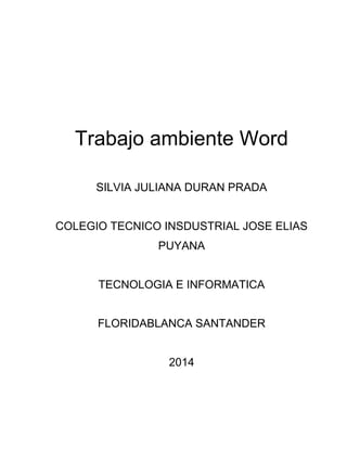 Trabajo ambiente Word 
SILVIA JULIANA DURAN PRADA 
COLEGIO TECNICO INSDUSTRIAL JOSE ELIAS 
PUYANA 
TECNOLOGIA E INFORMATICA 
FLORIDABLANCA SANTANDER 
2014 
 