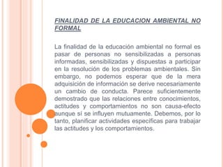 FINALIDAD DE LA EDUCACION AMBIENTAL NO 
FORMAL 
La finalidad de la educación ambiental no formal es 
pasar de personas no sensibilizadas a personas 
informadas, sensibilizadas y dispuestas a participar 
en la resolución de los problemas ambientales. Sin 
embargo, no podemos esperar que de la mera 
adquisición de información se derive necesariamente 
un cambio de conducta. Parece suficientemente 
demostrado que las relaciones entre conocimientos, 
actitudes y comportamientos no son causa-efecto 
aunque sí se influyen mutuamente. Debemos, por lo 
tanto, planificar actividades específicas para trabajar 
las actitudes y los comportamientos. 
 