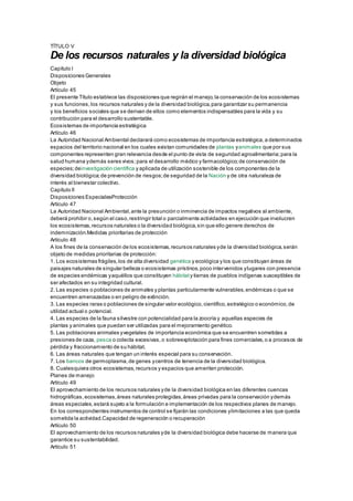 TÍTULO V
De los recursos naturales y la diversidad biológica
Capítulo I
Disposiciones Generales
Objeto
Artículo 45
El presente Título establece las disposiciones que regirán el manejo,la conservación de los ecosistemas
y sus funciones,los recursos naturales y de la diversidad biológica,para garantizar su permanencia
y los beneficios sociales que se derivan de ellos como elementos indispensables para la vida y su
contribución para el desarrollo sustentable.
Ecosistemas de importancia estratégica
Artículo 46
La Autoridad Nacional Ambiental declarará como ecosistemas de importancia estratégica,a determinados
espacios del territorio nacional en los cuales existan comunidades de plantas yanimales que por sus
componentes representen gran relevancia desde el punto de vista de seguridad agroalimentaria;para la
salud humana ydemás seres vivos;para el desarrollo médico y farmacológico;de conservación de
especies;deinvestigación científica y aplicada de utilización sostenible de los componentes de la
diversidad biológica;de prevención de riesgos;de seguridad de la Nación y de otra naturaleza de
interés al bienestar colectivo.
Capítulo II
Disposiciones EspecialesProtección
Artículo 47
La Autoridad Nacional Ambiental,ante la presunción o inminencia de impactos negativos al ambiente,
deberá prohibir o,según el caso,restringir total o parcialmente actividades en ejecución que involucren
los ecosistemas,recursos naturales o la diversidad biológica,sin que ello genere derechos de
indemnización.Medidas prioritarias de protección
Artículo 48
A los fines de la conservación de los ecosistemas,recursos naturales yde la diversidad biológica,serán
objeto de medidas prioritarias de protección:
1. Los ecosistemas frágiles,los de alta diversidad genética y ecológica y los que constituyan áreas de
paisajes naturales de singular belleza o ecosistemas prístinos,poco intervenidos ylugares con presencia
de especies endémicas yaquéllos que constituyen hábitaty tierras de pueblos indígenas susceptibles de
ser afectados en su integridad cultural.
2. Las especies o poblaciones de animales y plantas particularmente vulnerables,endémicas o que se
encuentren amenazadas o en peligro de extinción.
3. Las especies raras o poblaciones de singular valor ecológico,científico,estratégico o económico,de
utilidad actual o potencial.
4. Las especies de la fauna silvestre con potencialidad para la zoocría y aquellas especies de
plantas y animales que puedan ser utilizadas para el mejoramiento genético.
5. Las poblaciones animales yvegetales de importancia económica que se encuentren sometidas a
presiones de caza, pesca o colecta excesivas, o sobreexplotación para fines comerciales,o a procesos de
pérdida y fraccionamiento de su hábitat.
6. Las áreas naturales que tengan un interés especial para su conservación.
7. Los bancos de germoplasma,de genes ycentros de tenencia de la diversidad biológica.
8. Cualesquiera otros ecosistemas,recursos y espacios que ameriten protección.
Planes de manejo
Artículo 49
El aprovechamiento de los recursos naturales yde la diversidad biológica en las diferentes cuencas
hidrográficas,ecosistemas,áreas naturales protegidas,áreas privadas para la conservación ydemás
áreas especiales,estará sujeto a la formulación e implementación de los respectivos planes de manejo.
En los correspondientes instrumentos de control se fijarán las condiciones ylimitaciones a las que queda
sometida la actividad.Capacidad de regeneración o recuperación
Artículo 50
El aprovechamiento de los recursos naturales yde la diversidad biológica debe hacerse de manera que
garantice su sustentabilidad.
Artículo 51
 