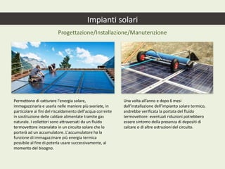 Impianti solari
Progettazione/Installazione/Manutenzione
Permettono di catturare l'energia solare,
immagazzinarla e usarla nelle maniere più svariate, in
particolare ai fini del riscaldamento dell'acqua corrente
in sostituzione delle caldaie alimentate tramite gas
naturale. I collettori sono attraversati da un fluido
termovettore incanalato in un circuito solare che lo
porterà ad un accumulatore. L'accumulatore ha la
funzione di immagazzinare più energia termica
possibile al fine di poterla usare successivamente, al
momento del bisogno.
Una volta all’anno e dopo 6 mesi
dall’installazione dell’impianto solare termico,
andrebbe verificata la portata del fluido
termovettore: eventuali riduzioni potrebbero
essere sintomo della presenza di depositi di
calcare o di altre ostruzioni del circuito.
 