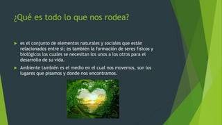 ¿Qué es todo lo que nos rodea?
 es el conjunto de elementos naturales y sociales que están
relacionados entre sí; es también la formación de seres físicos y
biológicos los cuales se necesitan los unos a los otros para el
desarrollo de su vida.
 Ambiente también es el medio en el cual nos movemos, son los
lugares que pisamos y donde nos encontramos.
 