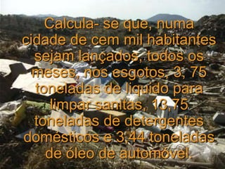 Calcula- se que, numa
cidade de cem mil habitantes
sejam lançados, todos os
meses, nos esgotos, 3, 75
toneladas de liquido para
limpar sanitas, 13,75
toneladas de detergentes
domésticos e 3,44 toneladas
de óleo de automóvel.
 