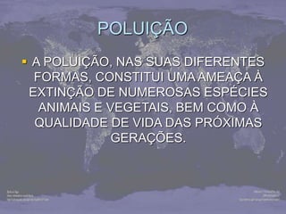 POLUIÇÃO
 A POLUIÇÃO, NAS SUAS DIFERENTES
FORMAS, CONSTITUI UMA AMEAÇA À
EXTINÇÃO DE NUMEROSAS ESPÉCIES
ANIMAIS E VEGETAIS, BEM COMO À
QUALIDADE DE VIDA DAS PRÓXIMAS
GERAÇÕES.
 