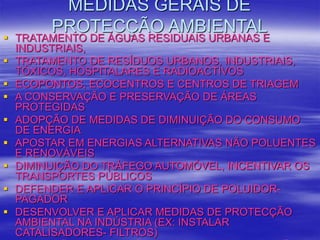 MEDIDAS GERAIS DE
PROTECÇÃO AMBIENTAL
 TRATAMENTO DE ÁGUAS RESIDUAIS URBANAS E
INDUSTRIAIS,
 TRATAMENTO DE RESÍDUOS URBANOS, INDUSTRIAIS,
TÓXICOS, HOSPITALARES E RADIOACTIVOS
 ECOPONTOS, ECOCENTROS E CENTROS DE TRIAGEM
 A CONSERVAÇÃO E PRESERVAÇÃO DE ÁREAS
PROTEGIDAS
 ADOPÇÃO DE MEDIDAS DE DIMINUIÇÃO DO CONSUMO
DE ENERGIA
 APOSTAR EM ENERGIAS ALTERNATIVAS NÃO POLUENTES
E RENOVÁVEIS
 DIMINUIÇÃO DO TRÁFEGO AUTOMÓVEL, INCENTIVAR OS
TRANSPORTES PÚBLICOS
 DEFENDER E APLICAR O PRINCÍPIO DE POLUIDOR-
PAGADOR
 DESENVOLVER E APLICAR MEDIDAS DE PROTECÇÃO
AMBIENTAL NA INDÚSTRIA (EX: INSTALAR
CATALISADORES- FILTROS)
 