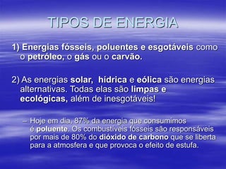 1) Energias fósseis, poluentes e esgotáveis como
o petróleo, o gás ou o carvão.
2) As energias solar, hídrica e eólica são energias
alternativas. Todas elas são limpas e
ecológicas, além de inesgotáveis!
– Hoje em dia, 87% da energia que consumimos
é poluente. Os combustíveis fósseis são responsáveis
por mais de 80% do dióxido de carbono que se liberta
para a atmosfera e que provoca o efeito de estufa.
TIPOS DE ENERGIA
 