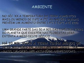 AMBIENTE
NO SÉC. XX A TEMPERATURA DA TERRA AUMENTOU
MAIS OU MENOS DE 0,6ºC A 2ºC. AS NAÇÕES UNIDAS
PREVÊEM UM AUMENTO ENTRE 1,4ºC E 5,8ºC ATÉ 2100.
UMA GRANDE PARTE DAS 50 A 90% DAS ESPÉCIES VIVAS
DO PLANETA QUE EXISTEM NAS FLORESTAS SERÁ
EXTINTA A MEIO DESTE SÉCULO.
HÁ 10 MIL ANOS A TERRA TINHA MENOS DE
SEIS MILHÕES DE HABITANTES. HOJE, HÁ
MAIS DE SEIS MIL MILHÕES DE PESSOAS.
 