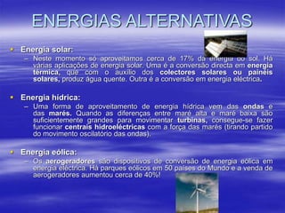  Energia solar:
– Neste momento só aproveitamos cerca de 17% da energia do sol. Há
várias aplicações de energia solar. Uma é a conversão directa em energia
térmica, que com o auxílio dos colectores solares ou painéis
solares, produz água quente. Outra é a conversão em energia eléctrica.
 Energia hídrica:
– Uma forma de aproveitamento de energia hídrica vem das ondas e
das marés. Quando as diferenças entre maré alta e maré baixa são
suficientemente grandes para movimentar turbinas, consegue-se fazer
funcionar centrais hidroeléctricas com a força das marés (tirando partido
do movimento oscilatório das ondas).
 Energia eólica:
– Os aerogeradores são dispositivos de conversão de energia eólica em
energia eléctrica. Há parques eólicos em 50 países do Mundo e a venda de
aerogeradores aumentou cerca de 40%!
ENERGIAS ALTERNATIVAS
 