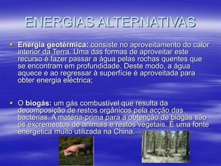 ENERGIAS ALTERNATIVAS
 Energia geotérmica: consiste no aproveitamento do calor
interior da Terra. Uma das formas de aproveitar este
recurso é fazer passar a água pelas rochas quentes que
se encontram em profundidade. Deste modo, a água
aquece e ao regressar à superfície é aproveitada para
obter energia eléctrica;
 O biogás: um gás combustível que resulta da
decomposição de restos orgânicos pela acção das
bactérias. A matéria-prima para a obtenção de biogás são
os excrementos de animais e restos vegetais. É uma fonte
energética muito utilizada na China.
 
