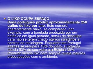  O LIXO OCUPA ESPAÇO
Cada português produz aproximadamente 250
quilos de lixo por ano. Este número,
aparentemente baixo, se comparado, por
exemplo, com a tonelada produzida por um
britânico em igual período, serviu de desculpa
para não se terem criado aterros sanitários e
centros de reciclagem. Enquanto em Portugal
apenas se recupera 13% do vidro, a Holanda
recicla 53% do seu vidro e a Belgica 36%.
Produzir menos lixo nem sempre revela maiores
preocupações com o ambiente.
 