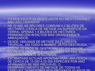  2/3 DOS ESGOTOS DESPEJADOS NO MEDITERRÂNEO
NÃO SÃO TRATADOS
 HÁ 10 000, AS ÁRVORES COBRIAM 6,2 BILIÕES DE
HECTARES (CERCA DE METADE DA SUPERFICIE DA
TERRA). APENAS 1,5 BILIÕES DE HECTARES
PERMANECEM INTACTOS MAS GRANDEMENTE
AMEAÇADOS.
 DESDE 1900,MAIS DE METADE DA FLORESTA
TROPICAL, EM TODO O MUNDO, JÁ FOI DESTRUÍDA.
 TODOS OS ANOS SE DESTROEM 142 000 KM2 DE
FLORESTA TROPICAL E OUTROS 150 000 KM2 SÃO
TREMENDAMENTE AFECTADOS.
 ESTIMATIVAS ACTUAIS APONTAM PARA UMA PERDA
DE CERCA DE 15 000 A 20 000 ESPÉCIES POR ANO
AFIRMANDO-SE SER PROVÁVEL O
DESAPARECIMENTO DE METADE DE TODAS AS
 