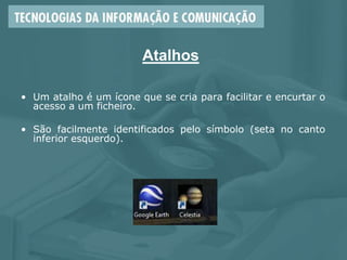 Atalhos
• Um atalho é um ícone que se cria para facilitar e encurtar o
acesso a um ficheiro.
• São facilmente identificados pelo símbolo (seta no canto
inferior esquerdo).
 