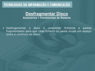 Desfragmentar Disco
Acessórios > Ferramentas de Sistema
• Desfragmentar o disco é consolidar ficheiros e pastas
fragmentados para que cada ficheiro ou pasta ocupe um espaço
único e contínuo no disco.
 