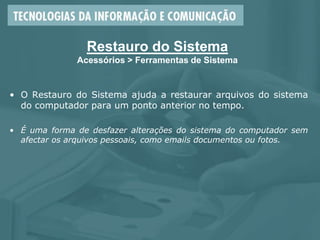 Restauro do Sistema
Acessórios > Ferramentas de Sistema
• O Restauro do Sistema ajuda a restaurar arquivos do sistema
do computador para um ponto anterior no tempo.
• É uma forma de desfazer alterações do sistema do computador sem
afectar os arquivos pessoais, como emails documentos ou fotos.
 