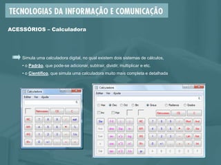 Simula uma calculadora digital, no qual existem dois sistemas de cálculos,
• o Padrão, que pode-se adicionar, subtrair, dividir, multiplicar e etc.
• o Científico, que simula uma calculadora muito mais completa e detalhada
ACESSÓRIOS – Calculadora
 