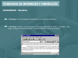 O Wordpad é um Processador compactado. (é um Word para Windows)
ACESSÓRIOS – WordPad
O Wordpad permite o uso de fontes e tamanhos diferentes de letras, a inclusão, corte,
cópia e colagem de blocos de textos, o arquivamento e a impressão de textos.
 