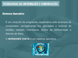 É um conjunto de programas responsável pelo arranque do
computador, carregamento das aplicações e controlo do
teclado, monitor, impressora, portas de comunicação e
leitores de disco.
O WINDOWS VISTA é um sistema operativo.
Sistema Operativo
 