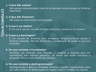 1. O Que São pastas?
São janelas personalizadas onde se armazenam outras pastas ou ficheiros
específicos.
2. O Que São Ficheiros?
São todas as informações armazenadas.
3. O que é um Atalho?
É um ícone que se cria para facilitar e encurtar o acesso a um ficheiro
4. O que é a Reciclagem?
É um recurso do Windows para armazenar temporariamente pastas e
ficheiros excluídos. Permite facilmente a recuperação de pastas e arquivos
excluídos.
5. Em que consiste a Formatação?
Formatar, por exemplo uma disquete, é preparar a disquete para ser
reconhecida pelo sistema operativo, de forma que sejam possíveis a
gravação, leitura e eliminação de arquivos.
6. Em que consiste a desfragmentação?
Desfragmentar o disco é consolidar ficheiros e pastas fragmentados para
que cada ficheiro ou pasta ocupe um espaço único e contíguo no volume.
FichadeTrabalhonº3
 