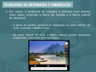 • Por vezes, o ambiente de trabalho é definido num âmbito
mais vasto, incluindo a Barra de Tarefas e a Barra Lateral
do Windows.
– A barra de tarefas encontra-se localizada na parte inferior do
ecrã, contendo o Botão Iniciar.
– Na parte lateral do ecrã, a Barra Lateral contém pequenos
programas, chamados mini-aplicações.
 