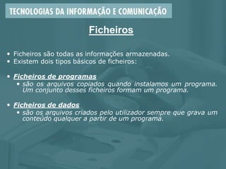 Ficheiros
 Ficheiros são todas as informações armazenadas.
 Existem dois tipos básicos de ficheiros:
 Ficheiros de programas
 são os arquivos copiados quando instalamos um programa.
Um conjunto desses ficheiros formam um programa.
 Ficheiros de dados
 são os arquivos criados pelo utilizador sempre que grava um
conteúdo qualquer a partir de um programa.
 