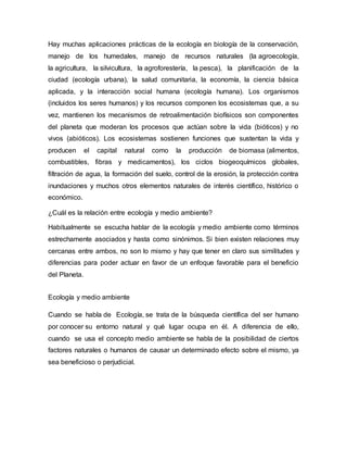 Hay muchas aplicaciones prácticas de la ecología en biología de la conservación,
manejo de los humedales, manejo de recursos naturales (la agroecología,
la agricultura, la silvicultura, la agroforestería, la pesca), la planificación de la
ciudad (ecología urbana), la salud comunitaria, la economía, la ciencia básica
aplicada, y la interacción social humana (ecología humana). Los organismos
(incluidos los seres humanos) y los recursos componen los ecosistemas que, a su
vez, mantienen los mecanismos de retroalimentación biofísicos son componentes
del planeta que moderan los procesos que actúan sobre la vida (bióticos) y no
vivos (abióticos). Los ecosistemas sostienen funciones que sustentan la vida y
producen el capital natural como la producción de biomasa (alimentos,
combustibles, fibras y medicamentos), los ciclos biogeoquímicos globales,
filtración de agua, la formación del suelo, control de la erosión, la protección contra
inundaciones y muchos otros elementos naturales de interés científico, histórico o
económico.
¿Cuál es la relación entre ecología y medio ambiente?
Habitualmente se escucha hablar de la ecología y medio ambiente como términos
estrechamente asociados y hasta como sinónimos. Si bien existen relaciones muy
cercanas entre ambos, no son lo mismo y hay que tener en claro sus similitudes y
diferencias para poder actuar en favor de un enfoque favorable para el beneficio
del Planeta.
Ecología y medio ambiente
Cuando se habla de Ecología, se trata de la búsqueda científica del ser humano
por conocer su entorno natural y qué lugar ocupa en él. A diferencia de ello,
cuando se usa el concepto medio ambiente se habla de la posibilidad de ciertos
factores naturales o humanos de causar un determinado efecto sobre el mismo, ya
sea beneficioso o perjudicial.
 