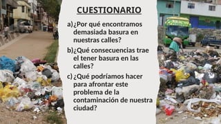 CUESTIONARIO
a)¿Por qué encontramos
demasiada basura en
nuestras calles?
b)¿Qué consecuencias trae
el tener basura en las
calles?
c)¿Qué podríamos hacer
para afrontar este
problema de la
contaminación de nuestra
ciudad?
 