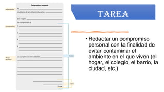 TAREA
• Redactar un compromiso
personal con la finalidad de
evitar contaminar el
ambiente en el que viven (el
hogar, el colegio, el barrio, la
ciudad, etc.)
 