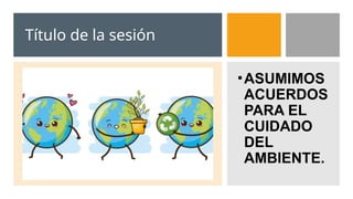 Título de la sesión
•ASUMIMOS
ACUERDOS
PARA EL
CUIDADO
DEL
AMBIENTE.
 