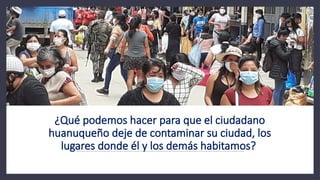 ¿Qué podemos hacer para que el ciudadano
huanuqueño deje de contaminar su ciudad, los
lugares donde él y los demás habitamos?
 