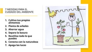 7 MEDIDAS PARA EL
CUIDADO DEL AMBIENTE
1. Cultiva tus propios
alimentos
2. Planta de arboles
3. Ahorrar agua
4. Separa la basura
5. Reutiliza todo lo que
puedes
6. Conecta con la naturaleza
7. Apaga las luces
 